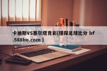 卡迪斯VS塞尔塔竞彩{球探足球比分 bf.588bo.com }