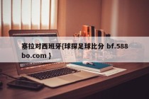 塞拉对西班牙{球探足球比分 bf.588bo.com }