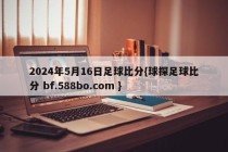 2024年5月16日足球比分{球探足球比分 bf.588bo.com }