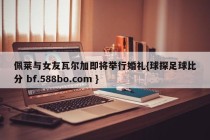 佩莱与女友瓦尔加即将举行婚礼{球探足球比分 bf.588bo.com }