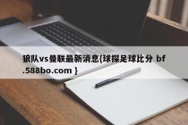 狼队vs曼联最新消息{球探足球比分 bf.588bo.com }