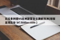 瓦拉多利德VS比利亚雷亚尔赛前预测{球探足球比分 bf.588bo.com }