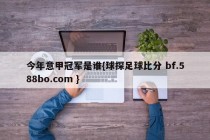 今年意甲冠军是谁{球探足球比分 bf.588bo.com }