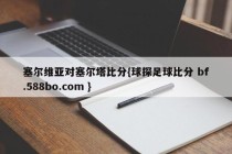 塞尔维亚对塞尔塔比分{球探足球比分 bf.588bo.com }