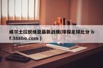 威尔士拉脱维亚最新战绩{球探足球比分 bf.588bo.com }