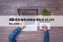 英超竞彩推荐{球探足球比分 bf.588bo.com }